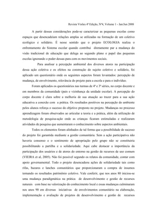 Revista Visões 4ª Edição, Nº4, Volume 1 - Jan/Jun 2008

       A partir dessas considerações pode-se caracterizar as pequenas escolas como
espaços que desencadeiam relações amplas se utilizadas na formação de um coletivo
ecológico e solidário. É nesse sentido que o projeto ECOLOGIA realiza o
enfrentamento do Sistema escolar quando contribui diretamente par a mudança do
visão tradicional de educação que delega ao segundo plano o papel das pequenas
escolas ignorando o poder dessas para com os movimentos sociais.
           Para analisar a percepção ambiental dos diversos atores na participação
dessa ação coletiva e os efeitos na construção do sujeito coletivo e solidário, foi
aplicado um questionário onde os seguintes aspectos foram levantados: percepção de
mudança, de envolvimento, relevância do projeto para a escola e para o indivíduo.
       Foram aplicados os questionários nas turmas de 4ª e 3ª séries, no corpo docente e
em membros da comunidade (pais e vizinhança da unidade escolar). A percepção do
corpo docente é clara sobre a melhoria de sua atuação ao trazer para a sua ação
educativa a conexão com a prática. Os resultados positivos na percepção do ambiente
pelos alunos reforça o sucesso do objetivo proposto no projeto. Mudanças no processo
aprendizagem foram observados ao articular a teoria e a prática, além da utilização de
metodologia de pesquisa-ação onde as crianças ficaram estimuladas e realizaram
atividades de pesquisa que aumentaram o conhecimento sobre aspectos ambientais.
       Todos os elementos foram alinhados de tal forma que a possibilidade de sucesso
do projeto foi garantida mediante a gestão comunitária. Sem a ação participativa não
haveria consenso e o sentimento de apropriação pelo grupo não se constituiria
possibilitando a partilha e a solidariedade. Aqui cabe destacar a importância da
participação dos usuários e de atores do entorno na gestão de recursos de uso comum
(VIEIRA et al, 2005). Não foi possível segundo os relatos da comunidade, contar com
apoio governamental. Todo o projeto desencadeou ações de solidariedade tais como
rifas, bazares e lanches comunitários que proporcionaram a compra de insumos
tornando os resultados patrimônio coletivo. Vale conferir, que nos anos 80 iniciou-se
uma mudança paradigmática na prática       de desenvolvimento e gestão de recursos
naturais com base na valorização do conhecimento local e essas mudanças culminaram
nos anos 90 em diversas iniciativas de envolvimentos comunitário na elaboração,
implementação e avaliação de projetos de desenvolvimento e gestão de            recursos
 