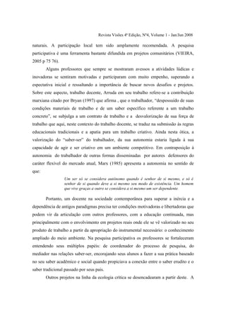 Revista Visões 4ª Edição, Nº4, Volume 1 - Jan/Jun 2008

naturais. A participação local tem sido amplamente recomendada. A pesquisa
participativa é uma ferramenta bastante difundida em projetos comunitários (VIEIRA,
2005 p 75 76).
       Alguns professores que sempre se mostraram avessos a atividades lúdicas e
inovadoras se sentiram motivadas e participaram com muito empenho, superando a
espectativa inicial e ressaltando a importância de buscar novos desafios e projetos.
Sobre este aspecto, trabalho docente, Arruda em seu trabalho refere-se a contribuição
marxiana citado por Bryan (1997) que afirma , que o trabalhador, “despossuído de suas
condições materiais de trabalho e de um saber específico referente a um trabalho
concreto”, se subjulga a um contrato de trabalho e a desvalorização de sua força de
trabalho que aqui, neste contexto do trabalho docente, se traduz na submissão às regras
educacionais tradicionais e a apatia para um trabalho criativo. Ainda nesta ótica, a
valorização do “saber-ser” do trabalhador, da sua autonomia estaria ligada à sua
capacidade de agir e ser criativo em um ambiente competitivo. Em contraposição à
autonomia do trabalhador de outras formas disseminadas por autores defensores do
caráter flexível do mercado atual, Marx (1985) apresenta a autonomia no sentido de
que:
                 Um ser só se considera autônomo quando é senhor de si mesmo, e só é
                 senhor de si quando deve a si mesmo seu modo de existência. Um homem
                 que vive graças a outro se considera a si mesmo um ser dependente.

       Portanto, um docente na sociedade contemporânea para superar a inércia e a
dependência de antigos paradigmas precisa ter condições motivadoras e libertadoras que
podem vir da articulação com outros professores, com a educação continuada, mas
principalmente com o envolvimento em projetos reais onde ele se vê valorizado no seu
produto de trabalho a partir da apropriação do instrumental necessário: o conhecimento
ampliado do meio ambiente. Na pesquisa participativa os professores se fortaleceram
entendendo seus múltiplos papéis: de coordenador do processo de pesquisa, do
mediador nas relações saber-ser, encorajando seus alunos a fazer a sua prática baseado
no seu saber acadêmico e social quando propiciava a conexão entre o saber erudito e o
saber tradicional passado por seus pais.
       Outros projetos na linha da ecologia crítica se desencadearam a partir deste. A
 