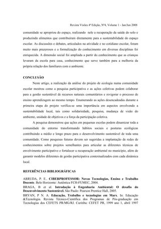 Revista Visões 4ª Edição, Nº4, Volume 1 - Jan/Jun 2008

comunidade se apropriou do espaço, realizando nele a recuperação da saúde do solo e
produzindo alimentos que contribuíram diretamente para a sustentabilidade do espaço
escolar. As discussões e debates, articulados na atividade e no cotidiano escolar, foram
muito mais prazerosos e a formalização do conhecimento em diversas disciplinas foi
enriquecida. A dimensão social foi ampliada a partir do conhecimento que as crianças
levaram da escola para casa, conhecimento que serve também para a melhoria da
própria relação dos familiares com o ambiente.


CONCLUSÃO
         Neste artigo, a realização da análise do projeto de ecologia numa comunidade
escolar mostrou como a pesquisa participativa e as ações coletivas podem colaborar
para a gestão sustentável de recursos naturais comunitários e revigorar o processo de
ensino aprendizagem ao mesmo tempo. Enumerando as ações desencadeadas durante a
primeira etapa do projeto verifica-se uma importância em aspectos envolvendo a
sustentabilidade local, tais como solidariedade, pesquisa, mudança de visão do
ambiente, unidade de objetivos e a força da participação coletiva.
         A pesquisa demonstrou que ações em pequenas escolas podem dinamizar toda a
comunidade do entorno transformando hábitos sociais e posturas ecológicas
contribuindo a médio e longo prazo para o desenvolvimento sustentável de toda uma
comunidade. Como pesquisas futuras devem ser sugeridas a implantação de redes de
conhecimentos sobre projetos semelhantes para articular as diferentes técnicas de
envolvimento participativo e fortalecer a recuperação ambiental no município, além de
garantir modelos diferentes de gestão participativa contextualizados com cada dinâmica
local.

REFERÊNCIAS BIBLIOGRÁFICAS

ARRUDA, P. E.. CIBERPROFESSOR: Novas Tecnologias, Ensino e Trabalho
Docente. Belo Horizonte: Autêntica FCH-FUMEC, 2004.
BRAGA, B et al. Introdução à Engenharia Ambiental: O desafio do
Desenvolvimento Sustentável. São Paulo: Pearson Prentice Hall, 2005.
BRYAN, P N. A. Educação, Trabalho e tecnologias em Marx. In: Educação
&Tecnologia. Revista Técnico-Científica dos Programas de Pós-graduação em
Tecnologias dos CEFETS PR/MG/RJ. Curitiba: CEFET PR, 1999 ano 1, abril 1997
 