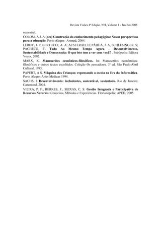 Revista Visões 4ª Edição, Nº4, Volume 1 - Jan/Jun 2008

semestral.
COLOM, A J. A (des) Construção do conhecimento pedagógico: Novas perspectivas
para a educação. Porto Alegre: Artmed, 2004.
LEROY, J. P; BERTUCCI, A. A; ACSELRAD, H; PÀDUA, J. A, SCHLESINGER, S;
PACHECO, T. Tudo Ao Mesmo Tempo Agora – Desenvolvimento,
Sustentabilidade e Democracia: O que isto tem a ver com você? . Petrópolis: Editora
Vozes, 2002.
MARX, K. Manuscritos econônicos-filosóficos. In: Manuscritos econômicos-
filosóficos e outros textos escolhidos. Coleção Os pensadores. 3ª ed. São Paulo:Abril
Cultural, 1985.
PAPERT, A S. Máquina das Crianças: repensando a escola na Era da Informática.
Porto Alegre: Artes Médicas 1994.
SACHS, I. Desenvolvimento: includentes, sustentável, sustentado. Rio de Janeiro:
Garamond, 2004.
VIEIRA, P. F., BERKES, F., SEIXAS, C. S. Gestão Integrada e Participativa de
Recursos Naturais: Conceitos, Métodos e Experiências. Florianópolis: APED, 2005.
 