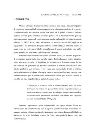Revista Visões 4ª Edição, Nº4, Volume 1 - Jan/Jun 2008

1. INTRODUÇÃO


       Quando a tônica é desenvolvimento a sociedade atual tende a pensar num padrão
de consumo e numa realidade que em sua concepção não traduz condições de promover
a sustentabilidade dos sistemas, sejam eles locais ou o global. Estudos e análises
recentes apontam para caminhos contrários para se ter o desenvolvimento que seja
menos excludente e desigual, como economia popular, ações coletivas locais, economia
solidária ( LEROY At Al, 2003). Os espaços de interações sociais são propícios ao
engajamento e a concepção de ações coletivas. Neste sentido, o ambiente escolar se
revela como um centro de atividades e relações que devem ser estimuladas para ações
emancipatórias das amarras do capitalismo e do consumo.
       Para um desenvolvimento includente o homem precisa, no entanto, da garantia
de seu sustento que se traduz pelo trabalho e pelos direitos humanos básicos tais como
saúde, educação, moradia. A fragilidade do ambiente rural destituído desses direitos
tem definido um panorama de desolação ambiental e humana caracterizando uma
relação predatória dos recursos e por vezes uma acomodação frente a políticas
assistencialistas A restrição de informação e conhecimento acadêmico no contexto rural
também contribui para a inércia diante de mudanças sociais, pois a escola também se
constitui um meio empobrecido de cultura. Segundo Sachs,


                   A educação é essencial para o desenvolvimento, pelo seu valor
                   intrínseco, na medida em que contribui para o despertar cultural, a
                   conscientização, a compreensão dos direitos humanos aumentando a
                   adaptabilidade e o sentido de autonomia, bem como a auto confiança
                   e a auto estima (SACHS, 2004. p. 39).


       Portanto, seguramente ações desencadeadas no espaço escolar devem ser
estimuladoras de sustentabilidade local e regional, quando interferem diretamente nos
aspectos sociais e culturais. Ainda sobre a educação para a busca da sustentabilidade, no
documento do MMA intitulado “A carta da Terra”, no capítulo IV Democracia, não
violência e paz;
 