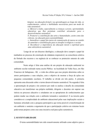 Revista Visões 4ª Edição, Nº4, Volume 1 - Jan/Jun 2008


                Integrar, na educação formal e na aprendizagem ao longo da vida, os
                conhecimentos, valores e habilidades necessárias para um modo de
                vida sustentável.
                a. Oferecer a todos, especialmente a crianças e jovens, oportunidades
                educativas que lhes permitam contribuir ativamente para o
                desenvolvimento sustentável.
                b. Promover a contribuição das artes e humanidades, assim como das
                ciências, na educação para sustentabilidade.
                 c. Intensificar o papel dos meios de comunicação de massa no sentido
                 de aumentar a sensibilização para os desafios ecológicos e sociais.
                 d. Reconhecer a importância da educação moral e espiritual para
                 uma subsistência sustentável.

            Longe de ser um discurso ideológico, a educação deve cumprir o papel de
mediadora no processo de construção da cidadania responsável, na consciência coletiva
da finitude dos recursos e na urgência de se conhecer os potenciais naturais de cada
comunidade.
           Neste artigo é feita uma análise de um projeto de educação ambiental no
ambiente escolar realizado numa escola Pública na localidade de Valão Seco, em São
Francisco de Itabapoana - RJ, a visão dos efeitos que esse projeto determina sobre os
atores participantes e suas relações, com o objetivo de mostrar a força de ações em
pequenas comunidades escolares. O trabalho se divide em três partes. A primeira
apresenta uma discussão sobre o termo desenvolvimento sustentável. Na segunda é feita
a apresentação do projeto e do contexto por onde se analisa o desafio da comunidade
educativa em transformar sua própria realidade, dirigente e docentes em superar sua
inércia no processo educativo e estudantes em se apropriarem de conhecimentos que
podem mudar sua relação com o ambiente tornando-o sustentável. E na terceira parte
considera-se a complexidade do ambiente educacional pelas suas implicações sociais e
humanas articulado com a pesquisa participativa que torna possível a transformação de
um ambiente e sustenta o argumento de que a participação coletiva em sistemas locais
pode tornar projetos como esse uma iniciativa real para ações sustentáveis.



2. SUSTENTABILIDADE

       O tema sustentabilidade tem sido exaustivamente utilizado como adjetivo para o
 