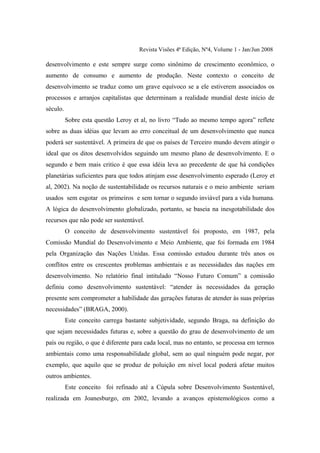 Revista Visões 4ª Edição, Nº4, Volume 1 - Jan/Jun 2008

desenvolvimento e este sempre surge como sinônimo de crescimento econômico, o
aumento de consumo e aumento de produção. Neste contexto o conceito de
desenvolvimento se traduz como um grave equívoco se a ele estiverem associados os
processos e arranjos capitalistas que determinam a realidade mundial deste início de
século.
          Sobre esta questão Leroy et al, no livro “Tudo ao mesmo tempo agora” reflete
sobre as duas idéias que levam ao erro conceitual de um desenvolvimento que nunca
poderá ser sustentável. A primeira de que os países de Terceiro mundo devem atingir o
ideal que os ditos desenvolvidos seguindo um mesmo plano de desenvolvimento. E o
segundo e bem mais critico é que essa idéia leva ao precedente de que há condições
planetárias suficientes para que todos atinjam esse desenvolvimento esperado (Leroy et
al, 2002). Na noção de sustentabilidade os recursos naturais e o meio ambiente seriam
usados sem esgotar os primeiros e sem tornar o segundo inviável para a vida humana.
A lógica do desenvolvimento globalizado, portanto, se baseia na inesgotabilidade dos
recursos que não pode ser sustentável.
          O conceito de desenvolvimento sustentável foi proposto, em 1987, pela
Comissão Mundial do Desenvolvimento e Meio Ambiente, que foi formada em 1984
pela Organização das Nações Unidas. Essa comissão estudou durante três anos os
conflitos entre os crescentes problemas ambientais e as necessidades das nações em
desenvolvimento. No relatório final intitulado “Nosso Futuro Comum” a comissão
definiu como desenvolvimento sustentável: “atender às necessidades da geração
presente sem comprometer a habilidade das gerações futuras de atender às suas próprias
necessidades” (BRAGA, 2000).
          Este conceito carrega bastante subjetividade, segundo Braga, na definição do
que sejam necessidades futuras e, sobre a questão do grau de desenvolvimento de um
país ou região, o que é diferente para cada local, mas no entanto, se processa em termos
ambientais como uma responsabilidade global, sem ao qual ninguém pode negar, por
exemplo, que aquilo que se produz de poluição em nível local poderá afetar muitos
outros ambientes.
          Este conceito foi refinado até a Cúpula sobre Desenvolvimento Sustentável,
realizada em Joanesburgo, em 2002, levando a avanços epistemológicos como a
 