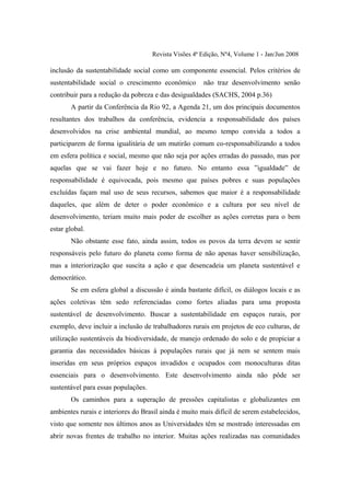 Revista Visões 4ª Edição, Nº4, Volume 1 - Jan/Jun 2008

inclusão da sustentabilidade social como um componente essencial. Pelos critérios de
sustentabilidade social o crescimento econômico        não traz desenvolvimento senão
contribuir para a redução da pobreza e das desigualdades (SACHS, 2004 p.36)
       A partir da Conferência da Rio 92, a Agenda 21, um dos principais documentos
resultantes dos trabalhos da conferência, evidencia a responsabilidade dos países
desenvolvidos na crise ambiental mundial, ao mesmo tempo convida a todos a
participarem de forma igualitária de um mutirão comum co-responsabilizando a todos
em esfera política e social, mesmo que não seja por ações erradas do passado, mas por
aquelas que se vai fazer hoje e no futuro. No entanto essa ”igualdade” de
responsabilidade é equivocada, pois mesmo que países pobres e suas populações
excluídas façam mal uso de seus recursos, sabemos que maior é a responsabilidade
daqueles, que além de deter o poder econômico e a cultura por seu nível de
desenvolvimento, teriam muito mais poder de escolher as ações corretas para o bem
estar global.
       Não obstante esse fato, ainda assim, todos os povos da terra devem se sentir
responsáveis pelo futuro do planeta como forma de não apenas haver sensibilização,
mas a interiorização que suscita a ação e que desencadeia um planeta sustentável e
democrático.
       Se em esfera global a discussão é ainda bastante difícil, os diálogos locais e as
ações coletivas têm sedo referenciadas como fortes aliadas para uma proposta
sustentável de desenvolvimento. Buscar a sustentabilidade em espaços rurais, por
exemplo, deve incluir a inclusão de trabalhadores rurais em projetos de eco culturas, de
utilização sustentáveis da biodiversidade, de manejo ordenado do solo e de propiciar a
garantia das necessidades básicas à populações rurais que já nem se sentem mais
inseridas em seus próprios espaços invadidos e ocupados com monoculturas ditas
essenciais para o desenvolvimento. Este desenvolvimento ainda não pôde ser
sustentável para essas populações.
       Os caminhos para a superação de pressões capitalistas e globalizantes em
ambientes rurais e interiores do Brasil ainda é muito mais difícil de serem estabelecidos,
visto que somente nos últimos anos as Universidades têm se mostrado interessadas em
abrir novas frentes de trabalho no interior. Muitas ações realizadas nas comunidades
 