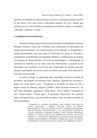 Revista Visões 4ª Edição, Nº4, Volume 1 - Jan/Jun 2008

agrícolas são resultados de algumas iniciativas pessoais e de pequenos grupos ao terem
de uma forma ou de outra acesso a informações externas. Por isso o projeto aqui
analisado tem um valor de desafio ao protagonismo em diferentes óticas: a comunidade,
o indivíduo, o ambiente e o social.


3. O PROJETO E O CONTEXTO


       O projeto Ecologia, desenvolvido na Escola Estadual Municipalizada Felismino
Henriques Cordeiro, mostra que a educação como instrumento de reformulação das
relações homem-ambiente é um caminho propício se for analisado as conseqüências e
relações desencadeadas. Para essa análise foi estruturado três pontos de discussão: o
enfrentamento da problemática de degradação ambiental, o enfrentamento da mudança
de paradigma do sistema educativo e do processo aprendizagem e o enfrentamento do
sentimento de impotência social. Sobre esses três enfrentamentos a execução de um
questionário vem corroborar a tese de que pela complexidade das relações, uma ação
baseada na participação dos diversos atores envolvidos num projeto local repercute em
uma maior área de atuação.
       O projeto ecologia foi apresentado pela comunidade escolar em formato de
documento .ppt contendo seus principais itens e diretrizes. Segundo esse documento o
projeto tem como objetivo geral, “Transformar as atividades em lições de vida e
inspirar noções de cidadania, educação, trabalho e desenvolvimento sustentável”. No
todo foram delineados sub-projetos: “Nossa horta”, “Nosso Jardim”, “reciclagem do
lixo”, “Nosso bosque” e “Nossa água”. O sub-projeto “Nossa horta” foi a primeira
etapa a ser desenvolvida, e que será objeto de análise, tendo seu objetivo definido no
mesmo documento:
                  “...dinamizar os conteúdos curriculares, sendo utilizado como mais um
                  recurso educacional e didático, buscando através da prática,
                  interdisciplinar e motivar de maneira concreta as atividades desenvolvidas,
                  além de contribuir diretamente para a sua conscientização referente ao
                  consumo adequado de alimentos saudáveis, onde a relação homem/meio
                  ambiente se estreita a partir de uma atividade que envolve o exercício da
                  cidadania e a aquisição de conhecimentos nas diversas áreas de estudo e
                  ecologia, democratizando as atividades à medida que os pais e moradores
                  da localidade estiverem envolvidos no processo de implantação da horta,
 