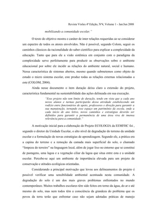 Revista Visões 4ª Edição, Nº4, Volume 1 - Jan/Jun 2008

                 mobilizando a comunidade escolar.”

       O texto do objetivo mostra o caráter de inter relações requeridas ao se considerar
um espectro de todos os atores envolvidos. Não é possível, segundo Colom, seguir os
caminhos clássicos da racionalidade do saber científico para explicar a complexidade da
educação. Tanto que para ele a visão sistêmica em conjunto com o paradigma da
complexidade serve perfeitamente para produzir as observações sobre o ambiente
educacional por sobre ele incidir as relações do ambiente natural, social e humano.
Nessa característica de sistemas abertos, mesmo quando submetemos como objeto de
estudo o micro sistema escolar, este produz todas as relações externas relacionadas a
este (COLOM, 2004).
       Ainda nesse documento o item duração deixa claro a extensão do projeto,
característica fundamental na sustentabilidade das ações delineada em sua execução.
                 “Esse projeto não tem limite de duração, tendo em vista que a cada ano
                 novos alunos e turmas participarão dessa atividade estabelecendo um
                 rodízio entre funcionários de apoio, professores e direção para garantir a
                 sua manutenção, tornando esse espaço um patrimônio da escola, onde a
                 cada início de ano letivo, novos caminhos e estratégias deverão ser
                 definidos para garantir a permanência de uma área viva de imensa
                 relevância para a comunidade.”

       A motivação inicial para a elaboração do Projeto ECOLOGIA da EEMFHC foi ,
segundo o diretor da Unidade Escolar, o alto nível de degradação do terreno da unidade
escolar e a formulação de novas estratégias de aprendizagem. Segundo ele, a prática era
a capina do terreno e a remoção da camada mais superficial do solo, o chamado
“limpeza do terreiro” na linguagem local, além de jogar lixo no entorno que se constitui
de pastagens, uma lagoa e a vegetação ciliar da lagoa que situa entre esta e a unidade
escolar. Percebe-se aqui um ambiente de importância elevada para um projeto de
conservação e atitudes ecológicas orientadas.
       Considerando a principal motivação que levou aos delineamentos do projeto é
possível verificar uma sensibilidade ambiental acentuada nesta comunidade. A
degradação do solo é um dos mais graves problemas enfrentados no mundo
contemporâneo. Muitos trabalhos escolares têm sido feitos em torno da água, do ar e até
mesmo do solo, mas nem todos têm a consciência da grandeza do problema que os
povos da terra terão que enfrentar caso não sejam adotadas práticas de manejo
 