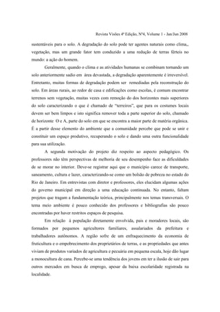 Revista Visões 4ª Edição, Nº4, Volume 1 - Jan/Jun 2008

sustentáveis para o solo. A degradação do solo pode ter agentes naturais como clima,,
vegetação, mas um grande fator tem conduzido a uma redução de terras férteis no
mundo: a ação do homem.
       Geralmente, quando o clima e as atividades humanas se combinam tornando um
solo anteriormente sadio em área devastada, a degradação aparentemente é irreversível.
Entretanto, muitas formas de degradação podem ser remediadas pela reconstrução do
solo. Em áreas rurais, ao redor de casa e edificações como escolas, é comum encontrar
terrenos sem vegetação, muitas vezes com remoção do dos horizontes mais superiores
do solo caracterizando o que é chamado de “terreiros”, que para os costumes locais
devem ser bem limpos e isto significa remover toda a parte superior do solo, chamado
de horizonte O e A, parte do solo em que se encontra a maior parte de matéria orgânica.
É a partir desse elemento do ambiente que a comunidade percebe que pode se unir e
constituir um espaço produtivo, recuperando o solo e dando uma outra funcionalidade
para sua utilização.
       A segunda motivação do projeto diz respeito ao aspecto pedagógico. Os
professores não têm perspectivas de melhoria de seu desempenho face as dificuldades
de se morar no interior. Deve-se registrar aqui que o município carece de transporte,
saneamento, cultura e lazer, caracterizando-se como um bolsão de pobreza no estado do
Rio de Janeiro. Em entrevistas com diretor e professores, eles elucidam algumas ações
do governo municipal em direção a uma educação continuada. No entanto, faltam
projetos que tragam a fundamentação teórica, principalmente nos temas transversais. O
tema meio ambiente é pouco conhecido dos professores e bibliografias são pouco
encontradas por haver restritos espaços de pesquisa.
       Em relação à população diretamente envolvida, pais e moradores locais, são
formados por pequenos agricultores familiares, assalariados da prefeitura e
trabalhadores autônomos. A região sofre de um enfraquecimento da economia de
fruticultura e o empobrecimento dos proprietários de terras, e as propriedades que antes
viviam de produtos variados de agricultura e pecuária em pequena escala, hoje dão lugar
a monocultura de cana. Percebe-se uma tendência dos jovens em ter a ilusão de sair para
outros mercados em busca de emprego, apesar da baixa escolaridade registrada na
localidade.
 