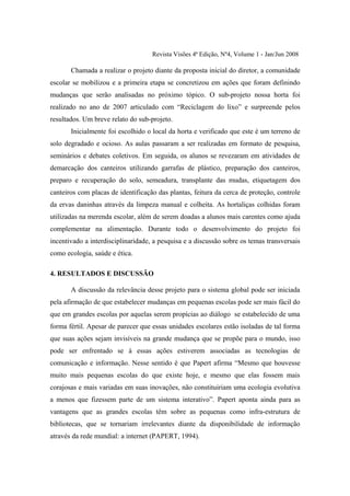 Revista Visões 4ª Edição, Nº4, Volume 1 - Jan/Jun 2008

       Chamada a realizar o projeto diante da proposta inicial do diretor, a comunidade
escolar se mobilizou e a primeira etapa se concretizou em ações que foram definindo
mudanças que serão analisadas no próximo tópico. O sub-projeto nossa horta foi
realizado no ano de 2007 articulado com “Reciclagem do lixo” e surpreende pelos
resultados. Um breve relato do sub-projeto.
       Inicialmente foi escolhido o local da horta e verificado que este é um terreno de
solo degradado e ocioso. As aulas passaram a ser realizadas em formato de pesquisa,
seminários e debates coletivos. Em seguida, os alunos se revezaram em atividades de
demarcação dos canteiros utilizando garrafas de plástico, preparação dos canteiros,
preparo e recuperação do solo, semeadura, transplante das mudas, etiquetagem dos
canteiros com placas de identificação das plantas, feitura da cerca de proteção, controle
da ervas daninhas através da limpeza manual e colheita. As hortaliças colhidas foram
utilizadas na merenda escolar, além de serem doadas a alunos mais carentes como ajuda
complementar na alimentação. Durante todo o desenvolvimento do projeto foi
incentivado a interdisciplinaridade, a pesquisa e a discussão sobre os temas transversais
como ecologia, saúde e ética.

4. RESULTADOS E DISCUSSÃO

       A discussão da relevância desse projeto para o sistema global pode ser iniciada
pela afirmação de que estabelecer mudanças em pequenas escolas pode ser mais fácil do
que em grandes escolas por aquelas serem propícias ao diálogo se estabelecido de uma
forma fértil. Apesar de parecer que essas unidades escolares estão isoladas de tal forma
que suas ações sejam invisíveis na grande mudança que se propõe para o mundo, isso
pode ser enfrentado se à essas ações estiverem associadas as tecnologias de
comunicação e informação. Nesse sentido é que Papert afirma “Mesmo que houvesse
muito mais pequenas escolas do que existe hoje, e mesmo que elas fossem mais
corajosas e mais variadas em suas inovações, não constituiriam uma ecologia evolutiva
a menos que fizessem parte de um sistema interativo”. Papert aponta ainda para as
vantagens que as grandes escolas têm sobre as pequenas como infra-estrutura de
bibliotecas, que se tornariam irrelevantes diante da disponibilidade de informação
através da rede mundial: a internet (PAPERT, 1994).
 