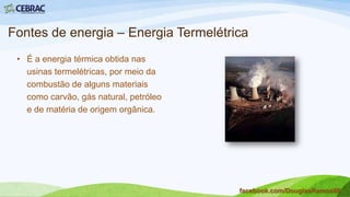 Fontes de energia – Energia Hidráulica
• A energia produzida no Brasil é,
predominante, de origem hidráulica.
Corresponde a 90% do total de
energia produzida no país;
• Considerada fonte de energia limpa,
não poluidora;
• Grande impacto ambiental
provocado pelas barragens das
usinas hidrelétricas.
facebook.com/DouglasRamos86
 