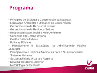 Programa 
• Princípios de Ecologia e Conservação da Natureza 
• Legislação Ambiental e Unidades de Conservação 
• Gerenciamento de Recursos Hídricos 
• Gerenciamento de Resíduos Sólidos 
• Responsabilidade Social e Meio Ambiente 
• Conceitos em Gestão Urbana 
• Gestão Pública Urbana 
• Políticas Públicas 
• Planejamento e Estratégias na Administração Pública 
Municipal 
• Planejamento e Políticas Ambientais para a Sustentabilidade 
• Sistemas Urbanos 
• Sustentabilidade Urbana e Regional 
• Didática do Ensino Superior 
• Metodologia de Pesquisa 
 