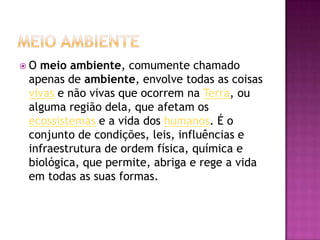  O meio ambiente, comumente chamado
apenas de ambiente, envolve todas as coisas
vivas e não vivas que ocorrem na Terra, ou
alguma região dela, que afetam os
ecossistemas e a vida dos humanos. É o
conjunto de condições, leis, influências e
infraestrutura de ordem física, química e
biológica, que permite, abriga e rege a vida
em todas as suas formas.
 