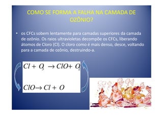 COMO SE FORMA A FALHA NA CAMADA DE
                  OZÔNIO?

• os CFCs sobem lentamente para camadas superiores da camada
  de ozônio. Os raios ultravioletas decompõe os CFCs, liberando
  átomos de Cloro (Cl). O cloro como é mais denso, desce, voltando
  para a camada de ozônio, destruindo-a.


   Cl + O → ClO+ O
         3        2



   ClO→ Cl + O
 