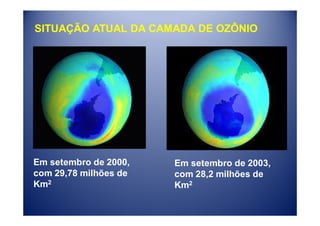 SITUAÇÃO ATUAL DA CAMADA DE OZÔNIO




Em setembro de 2000,   Em setembro de 2003,
com 29,78 milhões de   com 28,2 milhões de
Km2                    Km2
 