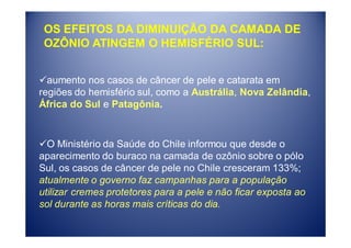OS EFEITOS DA DIMINUIÇÃO DA CAMADA DE
 OZÔNIO ATINGEM O HEMISFÉRIO SUL:


  aumento nos casos de câncer de pele e catarata em
regiões do hemisfério sul, como a Austrália, Nova Zelândia,
África do Sul e Patagônia.


  O Ministério da Saúde do Chile informou que desde o
aparecimento do buraco na camada de ozônio sobre o pólo
Sul, os casos de câncer de pele no Chile cresceram 133%;
atualmente o governo faz campanhas para a população
utilizar cremes protetores para a pele e não ficar exposta ao
sol durante as horas mais críticas do dia.
 