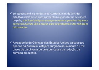 Em Queensland, no nordeste da Austrália, mais de 75% dos
cidadãos acima de 65 anos apresentam alguma forma de câncer
de pele; a lei local obriga as crianças a usarem grandes chapéus e
cachecóis quando vão à escola, para se protegerem das radiações
ultravioletas.




A Academia de Ciências dos Estados Unidos calcula que
apenas na Austrália, estejam surgindo anualmente 10 mil
casos de carcinoma de pele por causa da redução da
camada de ozônio.
 