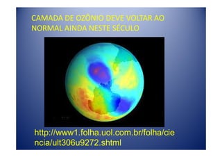 CAMADA DE OZÔNIO DEVE VOLTAR AO
NORMAL AINDA NESTE SÉCULO




http://www1.folha.uol.com.br/folha/cie
ncia/ult306u9272.shtml
 