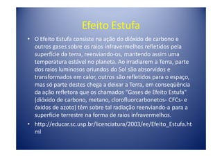 Efeito Estufa
• O Efeito Estufa consiste na ação do dióxido de carbono e
  outros gases sobre os raios infravermelhos refletidos pela
  superfície da terra, reenviando-os, mantendo assim uma
  temperatura estável no planeta. Ao irradiarem a Terra, parte
  dos raios luminosos oriundos do Sol são absorvidos e
  transformados em calor, outros são refletidos para o espaço,
  mas só parte destes chega a deixar a Terra, em conseqüência
  da ação refletora que os chamados "Gases de Efeito Estufa"
  (dióxido de carbono, metano, clorofluorcarbonetos- CFCs- e
  óxidos de azoto) têm sobre tal radiação reenviando-a para a
  superfície terrestre na forma de raios infravermelhos.
• http://educar.sc.usp.br/licenciatura/2003/ee/Efeito_Estufa.ht
  ml
 