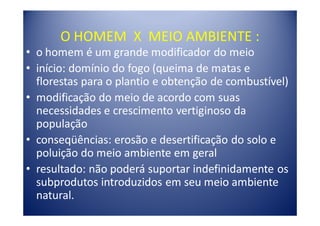 O HOMEM X MEIO AMBIENTE :
• o homem é um grande modificador do meio
• início: domínio do fogo (queima de matas e
  florestas para o plantio e obtenção de combustível)
• modificação do meio de acordo com suas
  necessidades e crescimento vertiginoso da
  população
• conseqüências: erosão e desertificação do solo e
  poluição do meio ambiente em geral
• resultado: não poderá suportar indefinidamente os
  subprodutos introduzidos em seu meio ambiente
  natural.
 