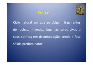 Solo é ...
Ciclo natural em que participam fragmentos

de rochas, minerais, água, ar, seres vivos e

seus detritos em decomposição, sendo a fase

sólida predominante .
 