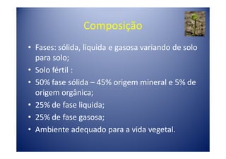 Composição
• Fases: sólida, liquida e gasosa variando de solo
  para solo;
• Solo fértil :
• 50% fase sólida – 45% origem mineral e 5% de
  origem orgânica;
• 25% de fase liquida;
• 25% de fase gasosa;
• Ambiente adequado para a vida vegetal.
 