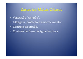 Zonas de Matas Ciliares
•   Vegetação “tampão”.
•   Filtragem, proteção e amortecimento.
•   Controle da erosão.
•   Controle do fluxo de água da chuva.
 