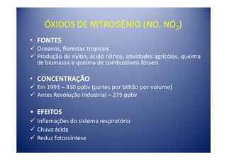 ÓXIDOS DE NITROGÊNIO (NO, NO2)
• FONTES
  Oceanos, florestas tropicais
  Produção de nylon, ácido nítrico, atividades agrícolas, queima
  de biomassa e queima de combustíveis fósseis

• CONCENTRAÇÃO
  Em 1993 – 310 ppbv (partes por bilhão por volume)
  Antes Revolução Industrial – 275 ppbv

• EFEITOS
  Inflamações do sistema respiratório
  Chuva ácida
  Reduz fotossíntese
 