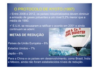 O PROTOCOLO DE KYOTO (1997)
   Entre 2008 e 2012, os países industrializados devem diminuir
 a emissão de gases poluentes a um nível 5,2% menor que a
 média de 1990.
   E.U.A. se recusaram a ratificar o acordo em 2001 e ainda
 continuam se aderir.

 METAS DE REDUÇÃO

Países da União Européia – 8%
Estados Unidos – 7%
Japão – 6%
Para a China e os países em desenvolvimento, como Brasil, Índia
e México, ainda não foram estabelecidos níveis de redução.
 