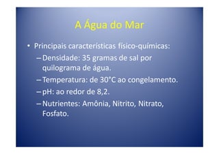 A Água do Mar
• Principais características físico-químicas:
   – Densidade: 35 gramas de sal por
     quilograma de água.
   – Temperatura: de 30°C ao congelamento.
   – pH: ao redor de 8,2.
   – Nutrientes: Amônia, Nitrito, Nitrato,
     Fosfato.
 