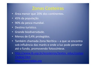 Zonas Costeiras
• Área menor que 20% dos continentes.
• 45% da população.
• 90% da pesca mundial.
• Destino turístico.
• Grande biodiversidade.
• Menos de 0,4% protegidos.
• Também chamada Zona Nerítica – a que se encontra
  sob influência das marés e onde a luz pode penetrar
  até o fundo, promovendo fotossíntese.
• http://www.ib.usp.br/ecosteiros/textos_educ/costao
  /index2.htm
  http://marinebio.org
 