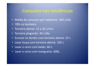 Consumo nas residências
•   Média de consumo por habitante: 200 L/dia
•   78% no banheiro
•   Torneira aberta: 12 a 20 L/min.
•   Torneira pingando: 46 L/dia
•   Escovar os dentes com torneira aberta: 23 L
•   Lavar louça com torneira aberta: 105 L
•   Lavar o carro com balde: 60 L.
•   Lavar o carro com mangueira: 600L.
 