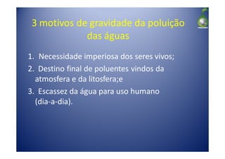 3 motivos de gravidade da poluição
             das águas
1. Necessidade imperiosa dos seres vivos;
2. Destino final de poluentes vindos da
  atmosfera e da litosfera;e
3. Escassez da água para uso humano
  (dia-a-dia).
 