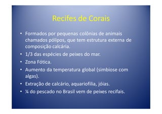 Recifes de Corais
• Formados por pequenas colônias de animais
  chamados pólipos, que tem estrutura externa de
  composição calcária.
• 1/3 das espécies de peixes do mar.
• Zona Fótica.
• Aumento da temperatura global (simbiose com
  algas).
• Extração de calcário, aquariofilia, jóias.
• ¼ do pescado no Brasil vem de peixes recifais.
 