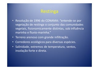 Restinga
• Resolução de 1996 do CONAMA: “entende-se por
  vegetação de restinga o conjunto das comunidades
  vegetais, fisionomicamente distintas, sob influência
  marinha e fluvio-marinha.”
• Terreno arenoso com grande infiltração.
• Corredores ecológicos para diversas espécies.
• Salinidade, extremos de temperatura, ventos,
  insolação forte e direta.
 