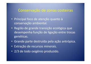 Conservação de zonas costeiras
• Principal foco de atenção quanto à
  conservação ambiental.
• Região de grande transição ecológica que
  desempenha função de ligação entre trocas
  genéticas.
• Grande parte destruída pela ação antrópica.
• Extração de recursos minerais.
• 2/3 de todo oxigênio produzido.
 