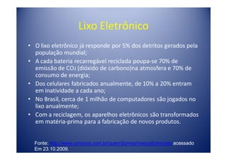 Lixo Eletrônico
• O lixo eletrônico já responde por 5% dos detritos gerados pela
  população mundial;
• A cada bateria recarregável reciclada poupa-se 70% de
  emissão de CO2 (dióxido de carbono)na atmosfera e 70% de
  consumo de energia;
• Dos celulares fabricados anualmente, de 10% a 20% entram
  em inatividade a cada ano;
• No Brasil, cerca de 1 milhão de computadores são jogados no
  lixo anualmente;
• Com a reciclagem, os aparelhos eletrônicos são transformados
  em matéria-prima para a fabricação de novos produtos.


  Fonte: http://www.umicore.com.br/quemSomos/manualUmicore/ acessado
  Em 23.10.2009.
 