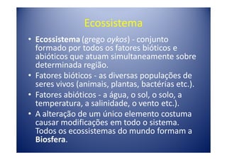 Ecossistema
• Ecossistema (grego oykos) - conjunto
  formado por todos os fatores bióticos e
  abióticos que atuam simultaneamente sobre
  determinada região.
• Fatores bióticos - as diversas populações de
  seres vivos (animais, plantas, bactérias etc.).
• Fatores abióticos - a água, o sol, o solo, a
  temperatura, a salinidade, o vento etc.).
• A alteração de um único elemento costuma
  causar modificações em todo o sistema.
  Todos os ecossistemas do mundo formam a
  Biosfera.
 