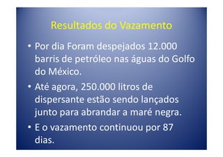 Resultados do Vazamento
• Por dia Foram despejados 12.000
  barris de petróleo nas águas do Golfo
  do México.
• Até agora, 250.000 litros de
  dispersante estão sendo lançados
  junto para abrandar a maré negra.
• E o vazamento continuou por 87
  dias.
 