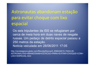 Astronautas abandonam estação
para evitar choque com lixo
espacial
 Os seis tripulantes da ISS se refugiaram por
 cerca de meia hora em duas naves de resgate
 russas. Um pedaço de detrito espacial passou a
 250 metros da estação.
 Notícia veiculada em 28/06/2011 17:05
http://revistaepoca.globo.com/Revista/Epoca/0,,EMI244615-15224,00-
ASTRONAUTAS+ABANDONAM+ESTACAO+PARA+EVITAR+CHOQUE+COM+
LIXO+ESPACIAL.html
 