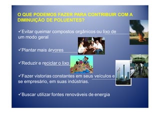 O QUE PODEMOS FAZER PARA CONTRIBUIR COM A
DIMINUIÇÃO DE POLUENTES?

 Evitar queimar compostos orgânicos ou lixo de
um modo geral

 Plantar mais árvores

 Reduzir e reciclar o lixo

  Fazer vistorias constantes em seus veículos e
se empresário, em suas indústrias.

 Buscar utilizar fontes renováveis de energia
 