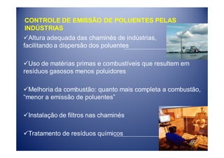 CONTROLE DE EMISSÃO DE POLUENTES PELAS
INDÚSTRIAS
  Altura adequada das chaminés de indústrias,
facilitando a dispersão dos poluentes

  Uso de matérias primas e combustíveis que resultem em
resíduos gasosos menos poluidores

  Melhoria da combustão: quanto mais completa a combustão,
“menor a emissão de poluentes”

 Instalação de filtros nas chaminés

 Tratamento de resíduos químicos
 