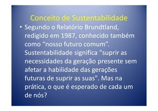 Conceito de Sustentabilidade
• Segundo o Relatório Brundtland,
  redigido em 1987, conhecido também
  como “nosso futuro comum”.
  Sustentabilidade significa "suprir as
  necessidades da geração presente sem
  afetar a habilidade das gerações
  futuras de suprir as suas". Mas na
  prática, o que é esperado de cada um
  de nós?
 