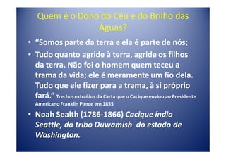 Quem é o Dono do Céu e do Brilho das
                Águas?
• “Somos parte da terra e ela é parte de nós;
• Tudo quanto agride à terra, agride os filhos
  da terra. Não foi o homem quem teceu a
  trama da vida; ele é meramente um fio dela.
  Tudo que ele fizer para a trama, à si próprio
  fará.” Trechos extraídos da Carta que o Cacique enviou ao Presidente
   Americano Franklin Pierce em 1855

• Noah Sealth (1786-1866) Cacique índio
  Seattle, da tribo Duwamish do estado de
  Washington.
 
