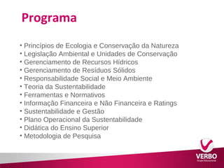 Programa 
• Princípios de Ecologia e Conservação da Natureza 
• Legislação Ambiental e Unidades de Conservação 
• Gerenciamento de Recursos Hídricos 
• Gerenciamento de Resíduos Sólidos 
• Responsabilidade Social e Meio Ambiente 
• Teoria da Sustentabilidade 
• Ferramentas e Normativos 
• Informação Financeira e Não Financeira e Ratings 
• Sustentabilidade e Gestão 
• Plano Operacional da Sustentabilidade 
• Didática do Ensino Superior 
• Metodologia de Pesquisa 
 
