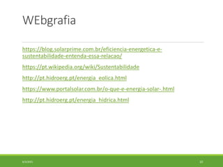 WEbgrafia
https://blog.solarprime.com.br/eficiencia-energetica-e-
sustentabilidade-entenda-essa-relacao/
https://pt.wikipedia.org/wiki/Sustentabilidade
http://pt.hidroerg.pt/energia_eolica.html
https://www.portalsolar.com.br/o-que-e-energia-solar-.html
http://pt.hidroerg.pt/energia_hidrica.html
6/3/2021 10
 