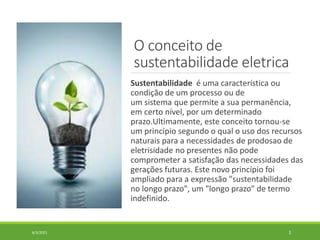 O conceito de
sustentabilidade eletrica
Sustentabilidade é uma característica ou
condição de um processo ou de
um sistema que permite a sua permanência,
em certo nível, por um determinado
prazo.Ultimamente, este conceito tornou-se
um princípio segundo o qual o uso dos recursos
naturais para a necessidades de prodosao de
eletrisidade no presentes não pode
comprometer a satisfação das necessidades das
gerações futuras. Este novo princípio foi
ampliado para a expressão "sustentabilidade
no longo prazo", um "longo prazo" de termo
indefinido.
6/3/2021 2
 