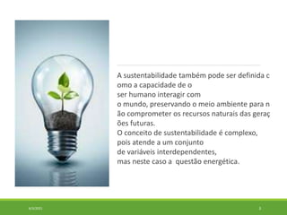 A sustentabilidade também pode ser definida c
omo a capacidade de o
ser humano interagir com
o mundo, preservando o meio ambiente para n
ão comprometer os recursos naturais das geraç
ões futuras.
O conceito de sustentabilidade é complexo,
pois atende a um conjunto
de variáveis interdependentes,
mas neste caso a questão energética.
6/3/2021 3
 