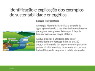 Identificação e explicação dos exemplos
de sustentabilidade energética
Energia Hidroelétrica
A energia hidroelétrica utiliza a energia da
água aproveitando o seu desnível e movimento
para gerar energia mecânica que é depois
transformada em energia elétrica.
A água dos rios é utilizada para gerar
eletricidade em Portugal há mais de 100
anos, continuando por explorar um importante
potencial hidroelétrico, mormente em centrais
hidroelétricas de pequena e média dimensão.
6/3/2021 4
 