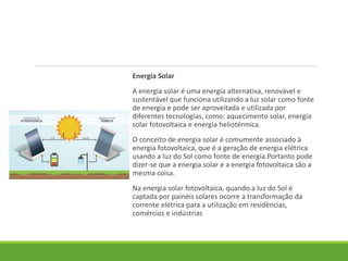 Energia Solar
A energia solar é uma energia alternativa, renovável e
sustentável que funciona utilizando a luz solar como fonte
de energia e pode ser aproveitada e utilizada por
diferentes tecnologias, como: aquecimento solar, energia
solar fotovoltaica e energia heliotérmica.
O conceito de energia solar é comumente associado à
energia fotovoltaica, que é a geração de energia elétrica
usando a luz do Sol como fonte de energia.Portanto pode
dizer-se que a energia solar e a energia fotovoltaica são a
mesma coisa.
Na energia solar fotovoltaica, quando a luz do Sol é
captada por painéis solares ocorre a transformação da
corrente elétrica para a utilização em residências,
comércios e indústrias
 