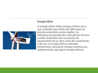 Energia Eólica
A energia eólica utiliza energia cinética do ar,
que se desloca por efeito das diferenças de
pressão atmosférica entre regiões. As
diferenças de pressão têm uma génese térmica
e estão associadas com o processo de
aquecimento do ar, bem como dos continentes
e do mar. A energia eólica é utilizada,
diretamente, para gerar energia mecânica ou,
indiretamente, para gerar energia elétrica.
 