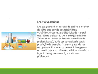 Energia Geotérmica
Energia geotérmica resulta do calor do interior
da Terra que devido aos fenómenos
vulcânicos recentes a radioatividade natural
das rochas e elevação do manto (camada da
Terra situada entre os 30 e os 2,9 mil km de
profundidade), pode ser aproveitado para a
produção de energia. Esta energia pode ser
recuperada diretamente de um fluido gasoso
ou líquido ou, caso não exista fluido, através da
injeção de água em maciços rochosos
profundos.
 